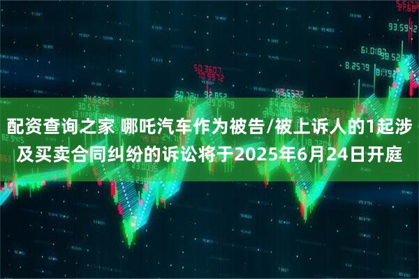 配资查询之家 哪吒汽车作为被告/被上诉人的1起涉及买卖合同纠纷的诉讼将于2025年6月24日开庭