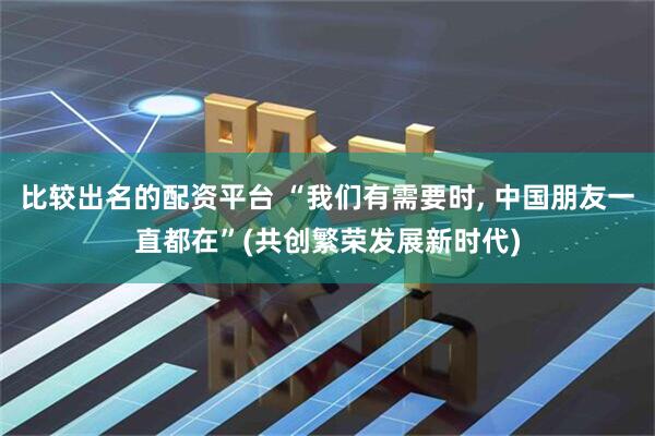 比较出名的配资平台 “我们有需要时, 中国朋友一直都在”(共创繁荣发展新时代)