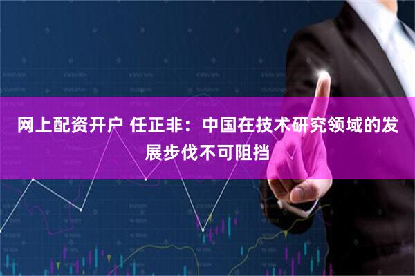 网上配资开户 任正非：中国在技术研究领域的发展步伐不可阻挡