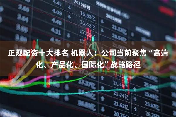 正规配资十大排名 机器人：公司当前聚焦“高端化、产品化、国际化”战略路径