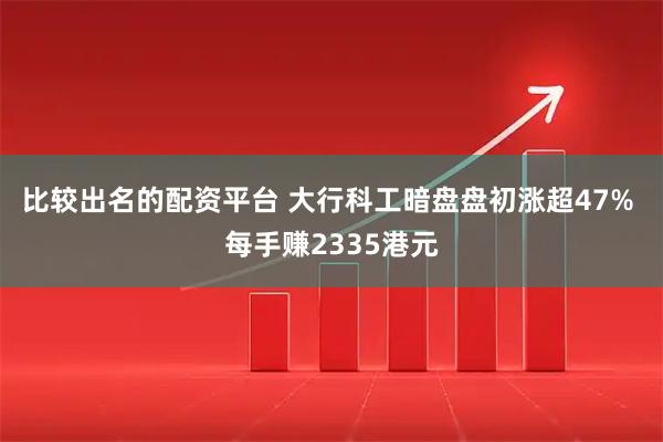 比较出名的配资平台 大行科工暗盘盘初涨超47% 每手赚2335港元