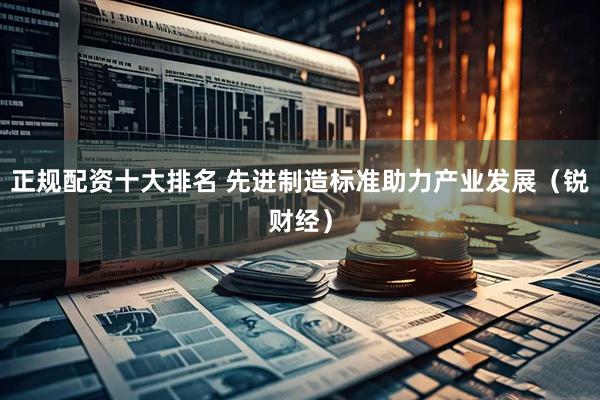正规配资十大排名 先进制造标准助力产业发展（锐财经）