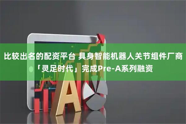 比较出名的配资平台 具身智能机器人关节组件厂商「灵足时代」完成Pre-A系列融资