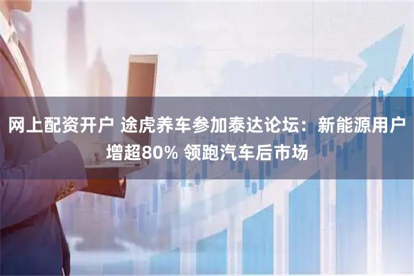 网上配资开户 途虎养车参加泰达论坛：新能源用户增超80% 领跑汽车后市场